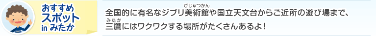 おすすめスポット in みたか：全国的に有名なジブリ美術館や国立天文台からご近所の遊び場まで、三鷹にはワクワクする場所がたくさんあるよ！